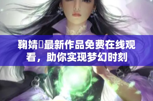 鞠婧祎最新作品免费在线观看，助你实现梦幻时刻