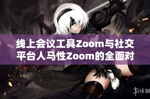 线上会议工具Zoom与社交平台人马性Zoom的全面对比分析