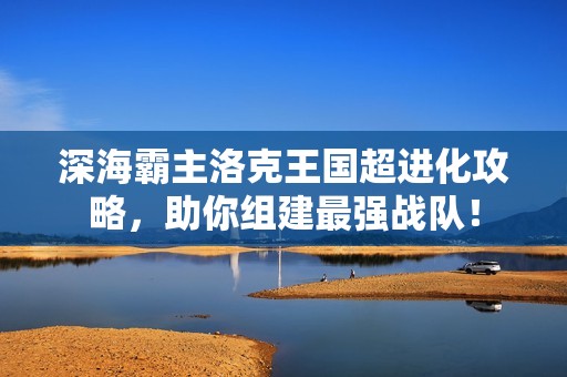 深海霸主洛克王国超进化攻略，助你组建最强战队！