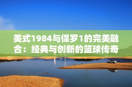 美式1984与保罗1的完美融合：经典与创新的篮球传奇之旅