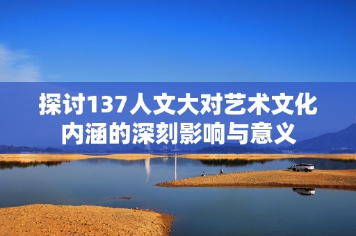 探讨137人文大对艺术文化内涵的深刻影响与意义