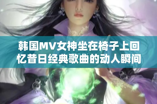 韩国MV女神坐在椅子上回忆昔日经典歌曲的动人瞬间