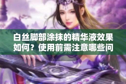 白丝脚部涂抹的精华液效果如何？使用前需注意哪些问题