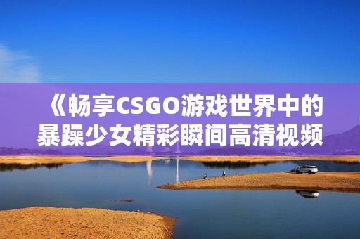 《畅享CSGO游戏世界中的暴躁少女精彩瞬间高清视频》