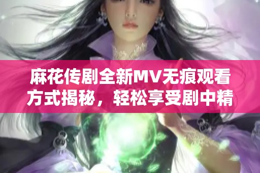 麻花传剧全新MV无痕观看方式揭秘，轻松享受剧中精彩瞬间