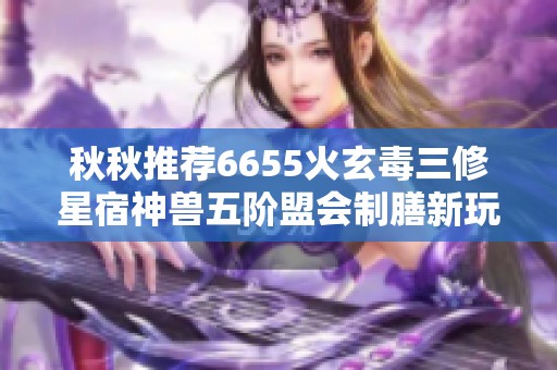 秋秋推荐6655火玄毒三修星宿神兽五阶盟会制膳新玩法解析