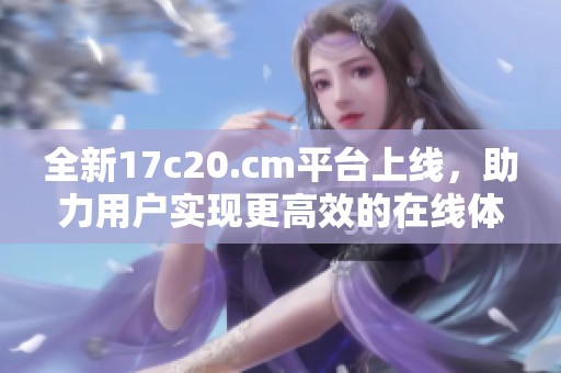 全新17c20.cm平台上线，助力用户实现更高效的在线体验与服务