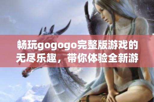 畅玩gogogo完整版游戏的无尽乐趣，带你体验全新游戏世界！