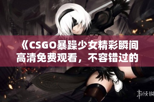 《CSGO暴躁少女精彩瞬间高清免费观看，不容错过的游戏精彩集锦》