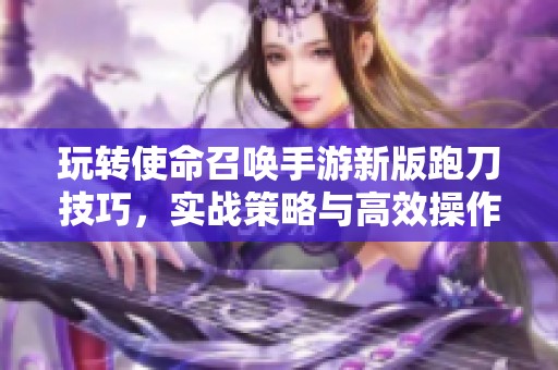 玩转使命召唤手游新版跑刀技巧，实战策略与高效操作全解析