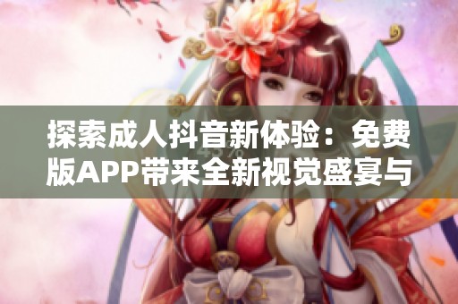 探索成人抖音新体验：免费版APP带来全新视觉盛宴与社交乐趣