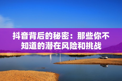 抖音背后的秘密：那些你不知道的潜在风险和挑战