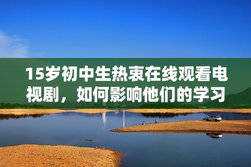 15岁初中生热衷在线观看电视剧，如何影响他们的学习和生活方式探讨