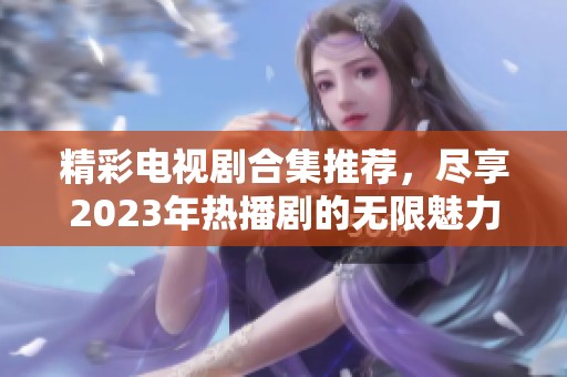 精彩电视剧合集推荐，尽享2023年热播剧的无限魅力与感动