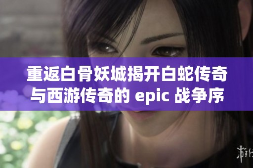 重返白骨妖城揭开白蛇传奇与西游传奇的 epic 战争序幕