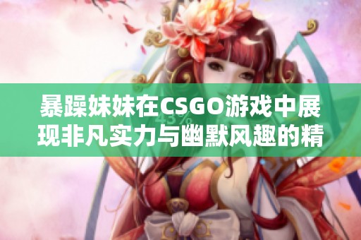 暴躁妹妹在CSGO游戏中展现非凡实力与幽默风趣的精彩瞬间