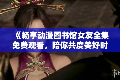 《畅享动漫图书馆女友全集免费观看，陪你共度美好时光》