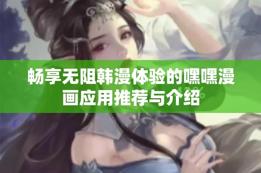 畅享无阻韩漫体验的嘿嘿漫画应用推荐与介绍