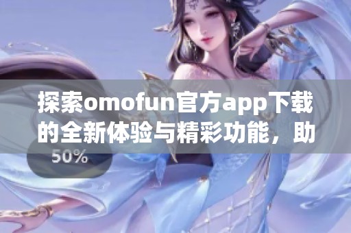 探索omofun官方app下载的全新体验与精彩功能，助你畅享移动乐趣