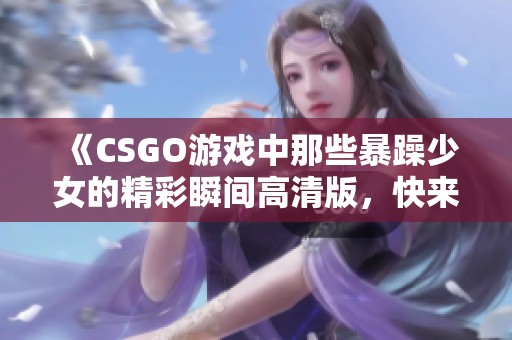 《CSGO游戏中那些暴躁少女的精彩瞬间高清版，快来一睹为快》