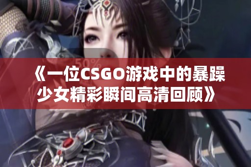 《一位CSGO游戏中的暴躁少女精彩瞬间高清回顾》