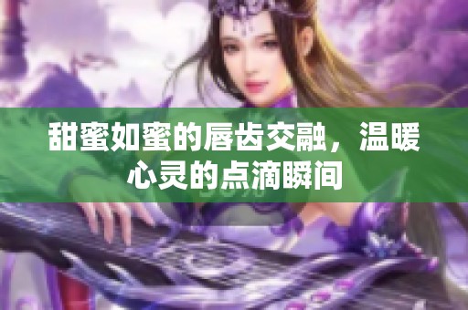 甜蜜如蜜的唇齿交融，温暖心灵的点滴瞬间