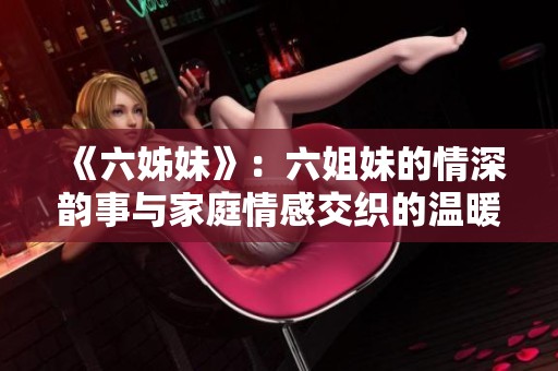 《六姊妹》：六姐妹的情深韵事与家庭情感交织的温暖故事