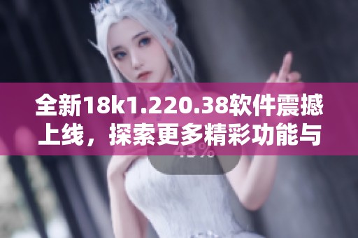 全新18k1.220.38软件震撼上线，探索更多精彩功能与体验