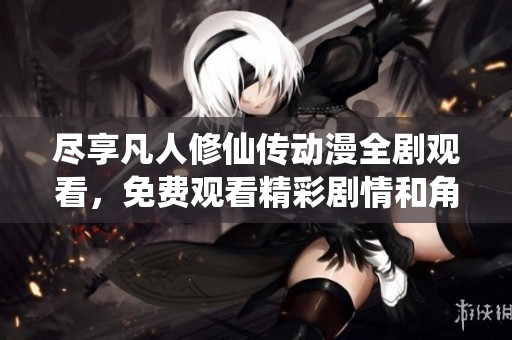 尽享凡人修仙传动漫全剧观看，免费观看精彩剧情和角色发展