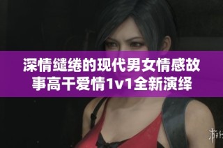 深情缱绻的现代男女情感故事高干爱情1v1全新演绎