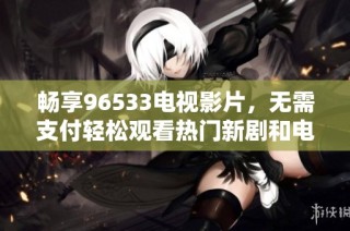 畅享96533电视影片，无需支付轻松观看热门新剧和电影