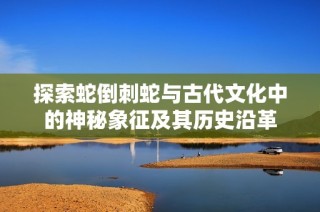 探索蛇倒刺蛇与古代文化中的神秘象征及其历史沿革