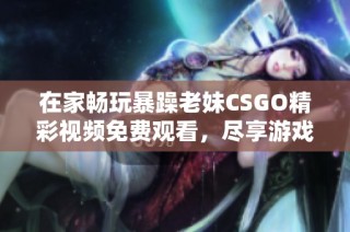 在家畅玩暴躁老妹CSGO精彩视频免费观看，尽享游戏乐趣！