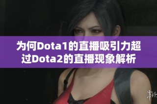 为何Dota1的直播吸引力超过Dota2的直播现象解析