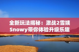 全新玩法揭秘：激战2雪姨Snowy带你体验升级乐趣