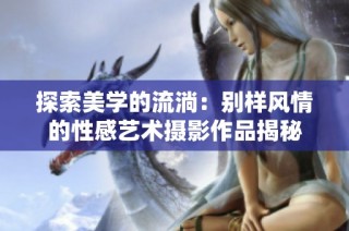 探索美学的流淌：别样风情的性感艺术摄影作品揭秘