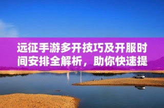 远征手游多开技巧及开服时间安排全解析，助你快速提升游戏体验