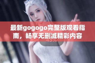 最新gogogo完整版观看指南，畅享无删减精彩内容