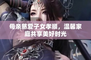 母亲慈爱子女孝顺，温馨家庭共享美好时光