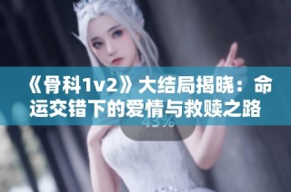 《骨科1v2》大结局揭晓：命运交错下的爱情与救赎之路