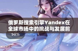 俄罗斯搜索引擎Yandex在全球市场中的挑战与发展前景分析