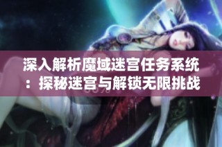 深入解析魔域迷宫任务系统：探秘迷宫与解锁无限挑战的全攻略指南