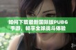 如何下载最新国际版PUBG手游，畅享全球战斗体验