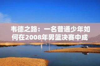 韦德之路：一名普通少年如何在2008年男篮决赛中成为传奇英雄