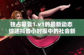 独占暮云1.v1的最新动态 综述抖音小时报中的社会新闻要点和热点话题