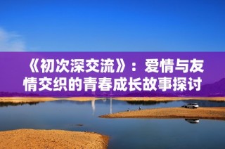 《初次深交流》：爱情与友情交织的青春成长故事探讨