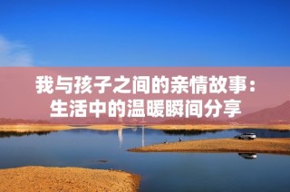 我与孩子之间的亲情故事：生活中的温暖瞬间分享