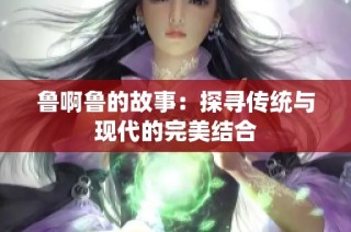 鲁啊鲁的故事：探寻传统与现代的完美结合