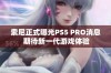 索尼正式曝光PS5 PRO消息 期待新一代游戏体验