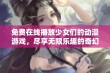 免费在线播放少女们的动漫游戏，尽享无限乐趣的奇幻之旅